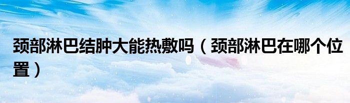 頸部淋巴結(jié)腫大能熱敷嗎（頸部淋巴在哪個(gè)位置）