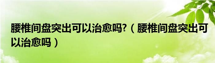 腰椎間盤突出可以治愈嗎?（腰椎間盤突出可以治愈嗎）