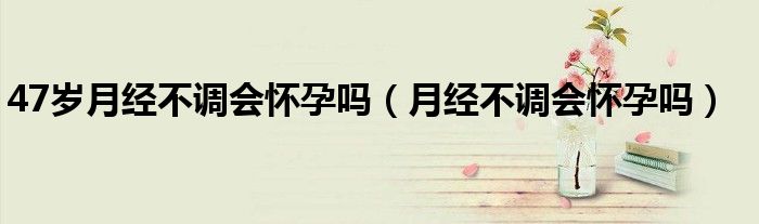 47歲月經(jīng)不調(diào)會(huì)懷孕嗎（月經(jīng)不調(diào)會(huì)懷孕嗎）