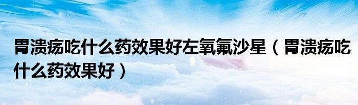 胃潰瘍吃什么藥效果好左氧氟沙星（胃潰瘍吃什么藥效果好）