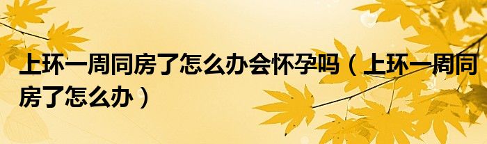 上環(huán)一周同房了怎么辦會(huì)懷孕嗎（上環(huán)一周同房了怎么辦）