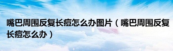 嘴巴周?chē)磸?fù)長(zhǎng)痘怎么辦圖片（嘴巴周?chē)磸?fù)長(zhǎng)痘怎么辦）