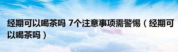 經(jīng)期可以喝茶嗎 7個(gè)注意事項(xiàng)需警惕（經(jīng)期可以喝茶嗎）