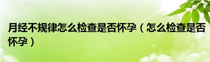 月經(jīng)不規(guī)律怎么檢查是否懷孕（怎么檢查是否懷孕）