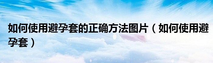 如何使用避孕套的正確方法圖片（如何使用避孕套）