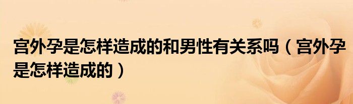 宮外孕是怎樣造成的和男性有關(guān)系嗎（宮外孕是怎樣造成的）