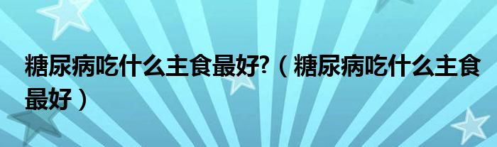 糖尿病吃什么主食最好?（糖尿病吃什么主食最好）