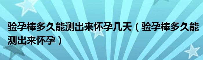 驗(yàn)孕棒多久能測(cè)出來(lái)懷孕幾天（驗(yàn)孕棒多久能測(cè)出來(lái)懷孕）