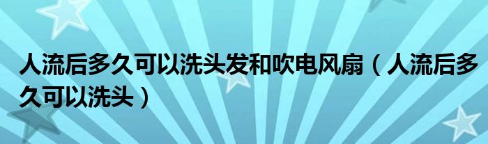 人流后多久可以洗頭發(fā)和吹電風扇（人流后多久可以洗頭）