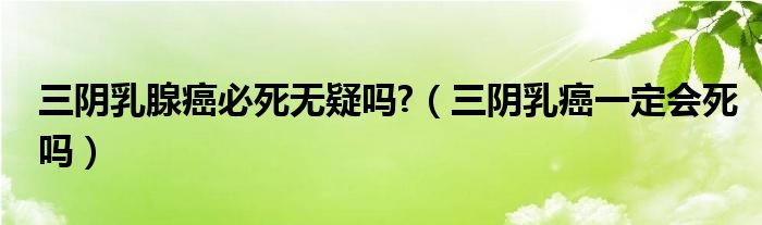 三陰乳腺癌必死無(wú)疑嗎?（三陰乳癌一定會(huì)死嗎）