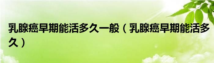 乳腺癌早期能活多久一般（乳腺癌早期能活多久）