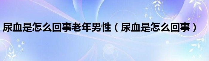 尿血是怎么回事老年男性（尿血是怎么回事）