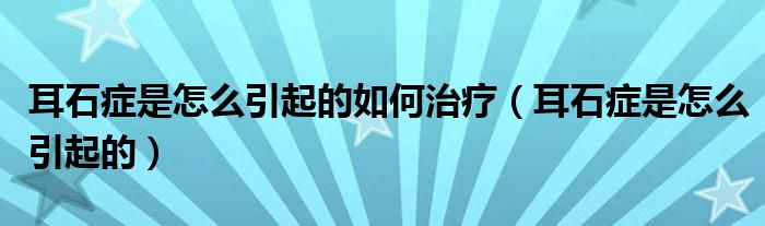 耳石癥是怎么引起的如何治療（耳石癥是怎么引起的）