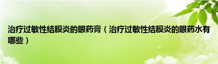 治療過敏性結膜炎的眼藥膏（治療過敏性結膜炎的眼藥水有哪些）