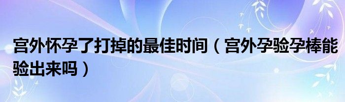 宮外懷孕了打掉的最佳時(shí)間（宮外孕驗(yàn)孕棒能驗(yàn)出來(lái)嗎）