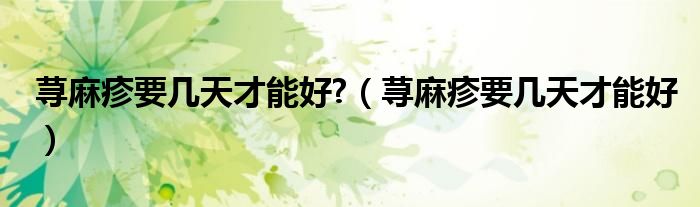 蕁麻疹要幾天才能好?（蕁麻疹要幾天才能好）