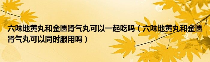 六味地黃丸和金匱腎氣丸可以一起吃嗎（六味地黃丸和金匱腎氣丸可以同時(shí)服用嗎）