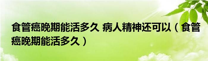 食管癌晚期能活多久 病人精神還可以（食管癌晚期能活多久）