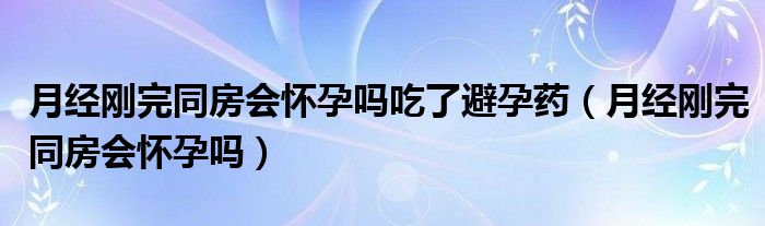 月經(jīng)剛完同房會(huì)懷孕嗎吃了避孕藥（月經(jīng)剛完同房會(huì)懷孕嗎）