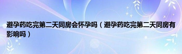 避孕藥吃完第二天同房會懷孕嗎（避孕藥吃完第二天同房有影響嗎）