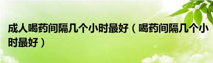 成人喝藥間隔幾個小時最好（喝藥間隔幾個小時最好）