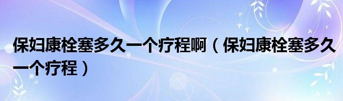 保婦康栓塞多久一個(gè)療程?。ūD康栓塞多久一個(gè)療程）