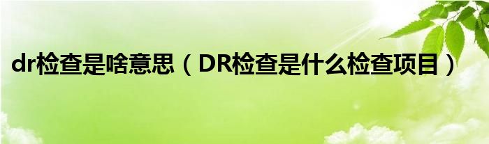 dr檢查是啥意思（DR檢查是什么檢查項目）