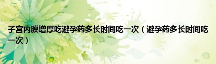 子宮內(nèi)膜增厚吃避孕藥多長(zhǎng)時(shí)間吃一次（避孕藥多長(zhǎng)時(shí)間吃一次）