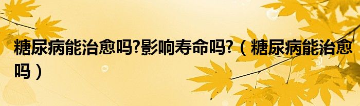 糖尿病能治愈嗎?影響壽命嗎?（糖尿病能治愈嗎）