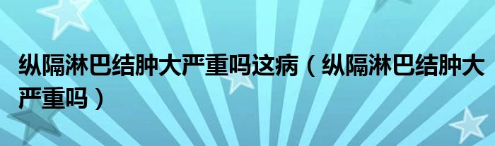 縱隔淋巴結(jié)腫大嚴重嗎這病（縱隔淋巴結(jié)腫大嚴重嗎）