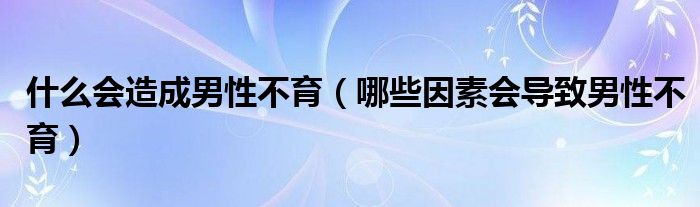 什么會(huì)造成男性不育（哪些因素會(huì)導(dǎo)致男性不育）