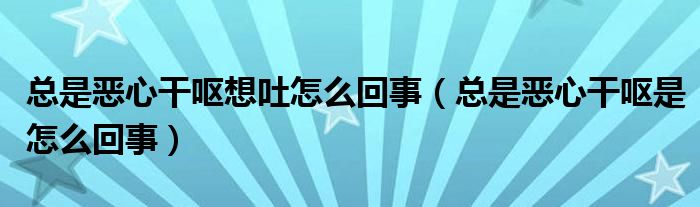 總是惡心干嘔想吐怎么回事（總是惡心干嘔是怎么回事）