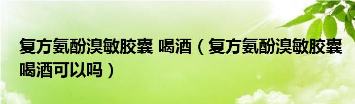 復(fù)方氨酚溴敏膠囊 喝酒（復(fù)方氨酚溴敏膠囊喝酒可以嗎）