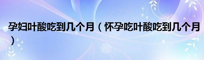 孕婦葉酸吃到幾個月（懷孕吃葉酸吃到幾個月）