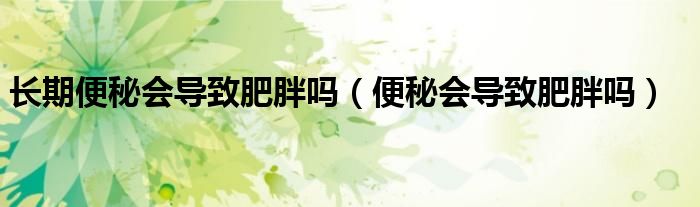 長(zhǎng)期便秘會(huì)導(dǎo)致肥胖嗎（便秘會(huì)導(dǎo)致肥胖嗎）