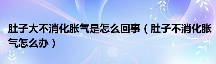 肚子大不消化脹氣是怎么回事（肚子不消化脹氣怎么辦）