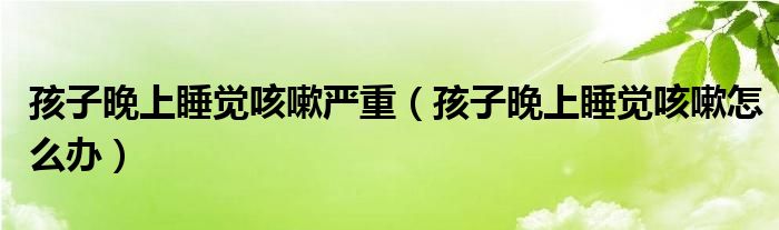 孩子晚上睡覺(jué)咳嗽嚴(yán)重（孩子晚上睡覺(jué)咳嗽怎么辦）