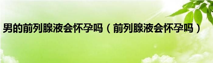 男的前列腺液會懷孕嗎（前列腺液會懷孕嗎）