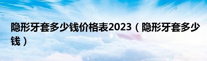 隱形牙套多少錢價格表2023（隱形牙套多少錢）