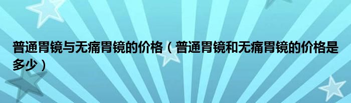 普通胃鏡與無痛胃鏡的價格（普通胃鏡和無痛胃鏡的價格是多少）