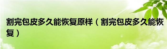 割完包皮多久能恢復(fù)原樣（割完包皮多久能恢復(fù)）