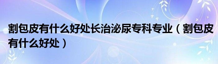 割包皮有什么好處長(zhǎng)治泌尿?qū)？茖I(yè)（割包皮有什么好處）