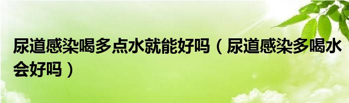 尿道感染喝多點水就能好嗎（尿道感染多喝水會好嗎）