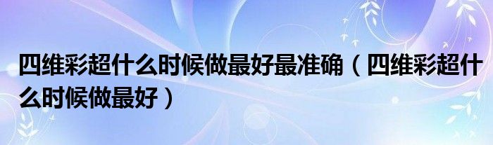 四維彩超什么時(shí)候做最好最準(zhǔn)確（四維彩超什么時(shí)候做最好）