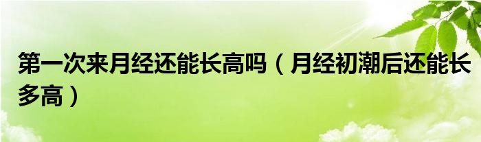 第一次來月經(jīng)還能長高嗎（月經(jīng)初潮后還能長多高）