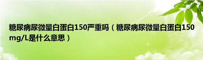 糖尿病尿微量白蛋白150嚴重嗎（糖尿病尿微量白蛋白150mg/L是什么意思）