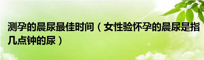 測孕的晨尿最佳時間（女性驗(yàn)懷孕的晨尿是指幾點(diǎn)鐘的尿）