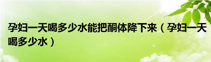 孕婦一天喝多少水能把酮體降下來（孕婦一天喝多少水）