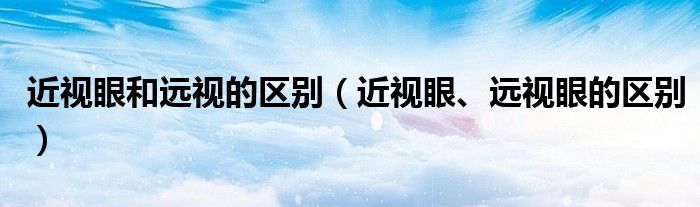 近視眼和遠視的區(qū)別（近視眼、遠視眼的區(qū)別）