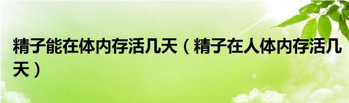 精子能在體內(nèi)存活幾天（精子在人體內(nèi)存活幾天）